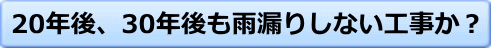 20年後、30年後も雨漏りしない工事か?