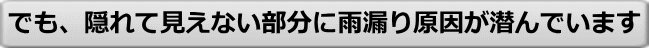 でも、隠れて見えない部分に雨漏り原因が潜んでいます